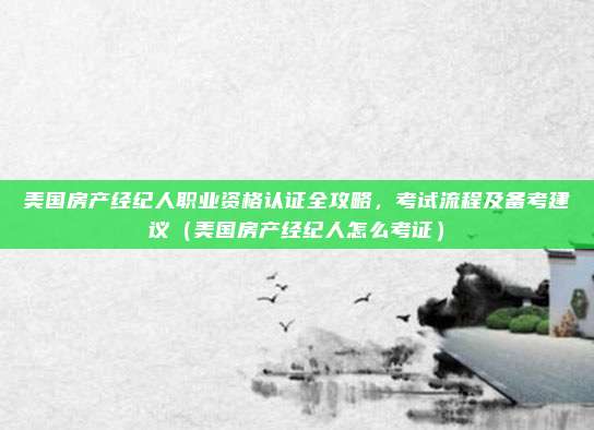 美国房产经纪人职业资格认证全攻略,考试流程及备考建议(美国房产经纪人怎么考证)