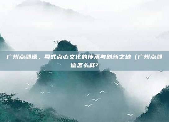 广州点都德,粤式点心文化的传承与创新之地(广州点都德怎么样?