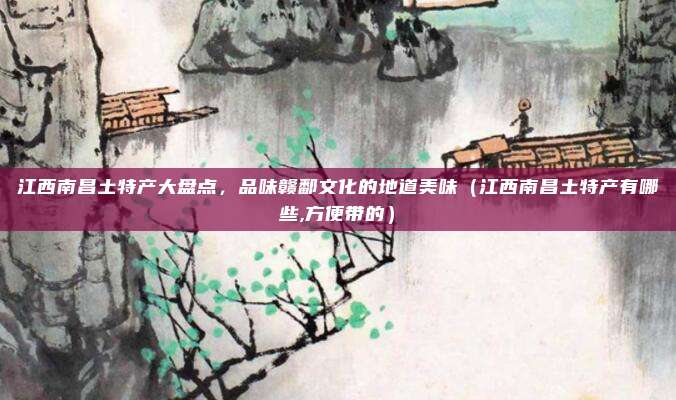 江西南昌土特产大盘点,品味赣鄱文化的地道美味(江西南昌土特产有哪些,方便带的)