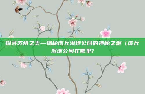 探寻苏州之美—揭秘虎丘湿地公园的神秘之地(虎丘湿地公园在哪里?