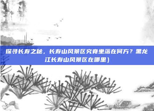 探寻长寿之秘，长寿山风景区究竟坐落在何方？黑龙江长寿山风景区在哪里）