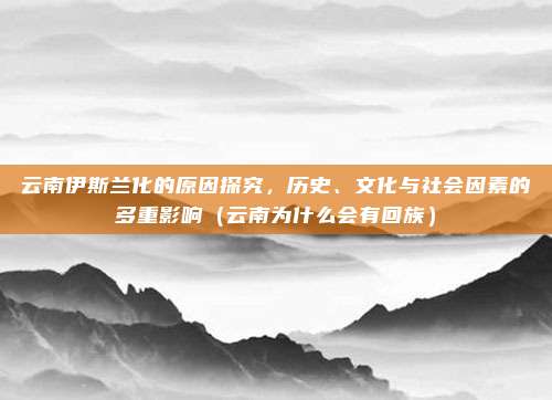 云南伊斯兰化的原因探究,历史、文化与社会因素的多重影响(云南为什么会有回族)