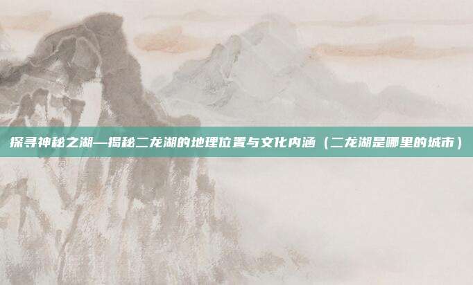 探寻神秘之湖—揭秘二龙湖的地理位置与文化内涵(二龙湖是哪里的城市)