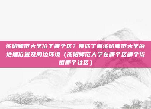 沈阳师范大学位于哪个区?带你了解沈阳师范大学的地理位置及周边环境(沈阳师范大学在哪个区哪个街道哪个社区)