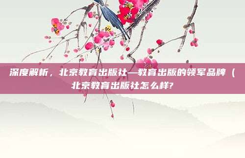 深度解析,北京教育出版社—教育出版的领军品牌(北京教育出版社怎么样?