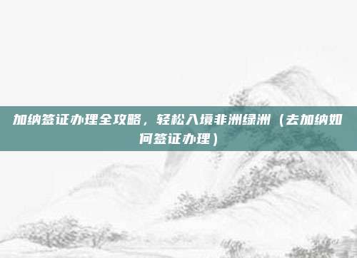 加纳签证办理全攻略,轻松入境非洲绿洲(去加纳如何签证办理)