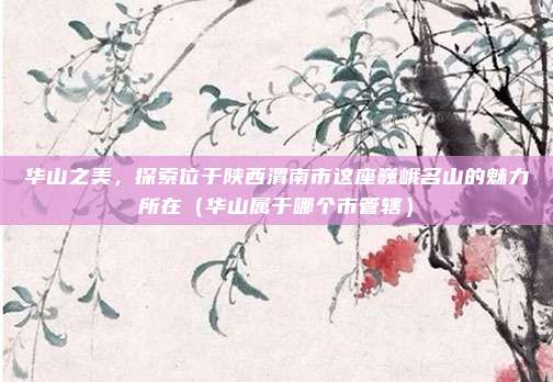 华山之美,探索位于陕西渭南市这座巍峨名山的魅力所在(华山属于哪个市管辖)