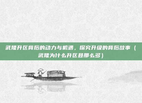 武隆升区背后的动力与机遇,探究升级的背后故事(武隆为什么升区县那么多)