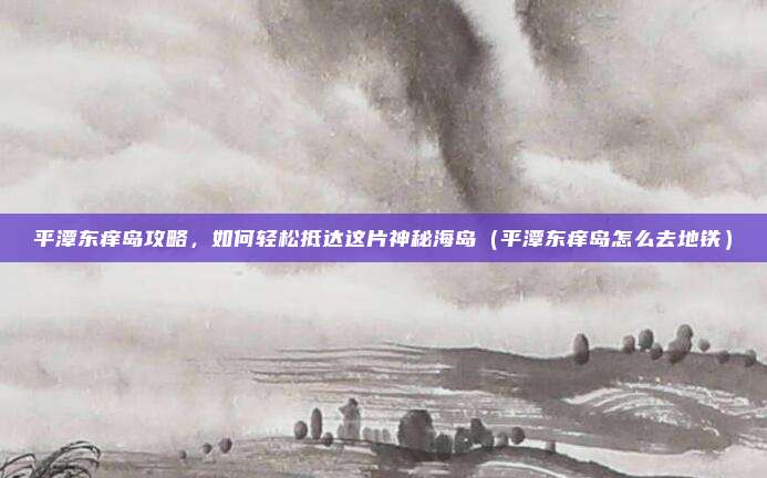 平潭东痒岛攻略,如何轻松抵达这片神秘海岛(平潭东痒岛怎么去地铁)