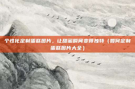 个性化定制蛋糕图片,让甜蜜瞬间变得独特(如何定制蛋糕图片大全)
