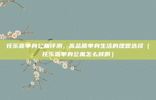 托乐嘉单身公寓评测,高品质单身生活的理想选择(托乐嘉单身公寓怎么样啊)