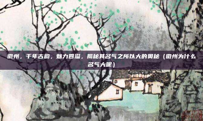徽州,千年古韵,魅力四溢,揭秘其名气之所以大的奥秘(徽州为什么名气大呢)