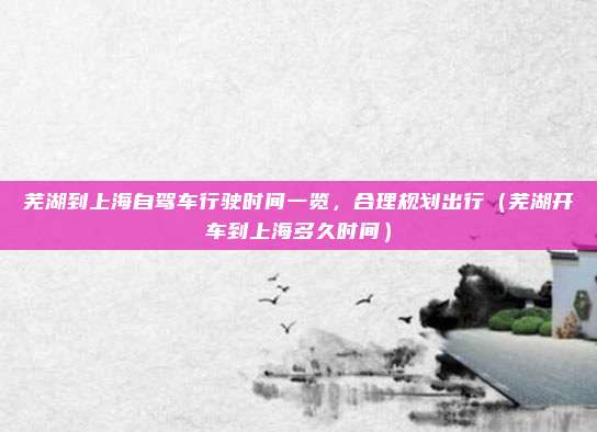芜湖到上海自驾车行驶时间一览,合理规划出行(芜湖开车到上海多久时间)
