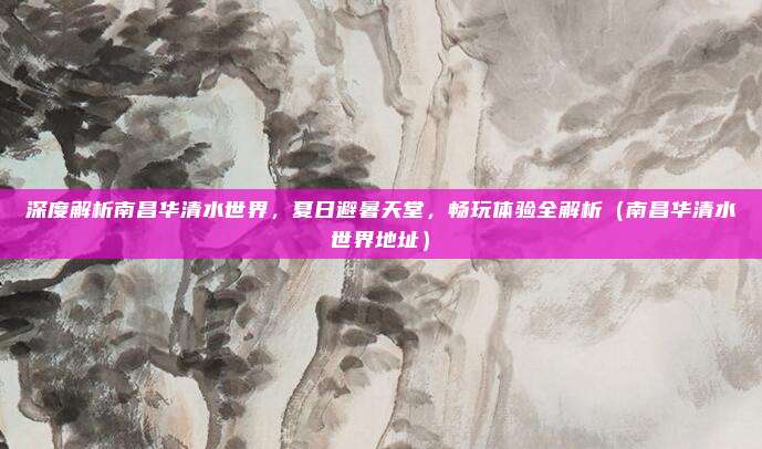深度解析南昌华清水世界,夏日避暑天堂,畅玩体验全解析(南昌华清水世界地址)