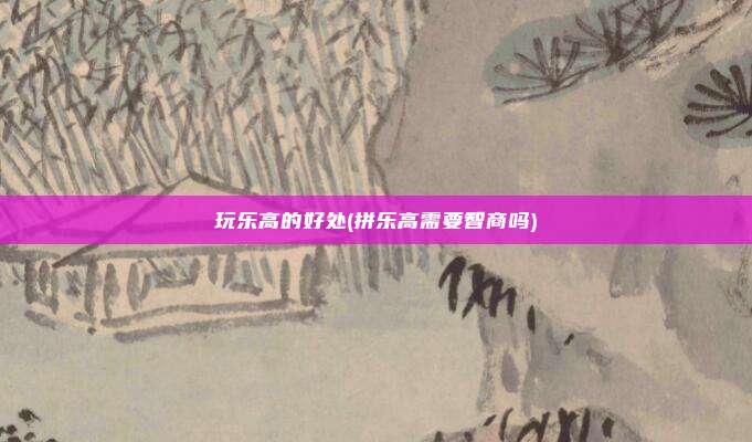 玩乐高的好处(拼乐高需要智商吗)