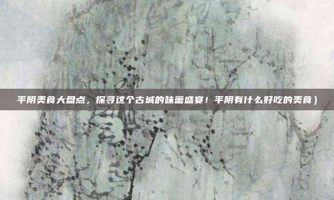平阴美食大盘点,探寻这个古城的味蕾盛宴!平阴有什么好吃的美食)