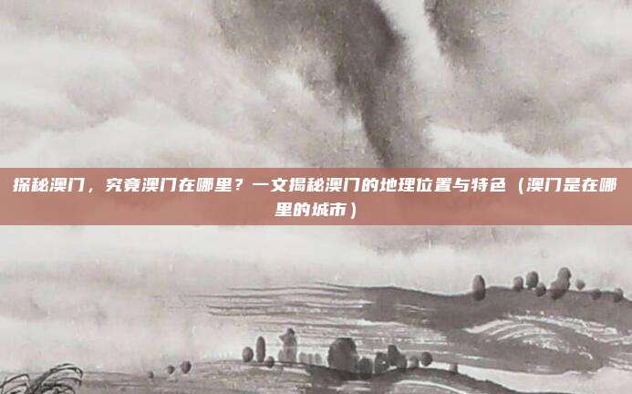 探秘澳门,究竟澳门在哪里?一文揭秘澳门的地理位置与特色(澳门是在哪里的城市)