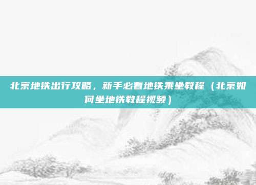 北京地铁出行攻略,新手必看地铁乘坐教程(北京如何坐地铁教程视频)