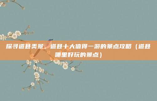 探寻道县美景,道县十大值得一游的景点攻略(道县哪里好玩的景点)