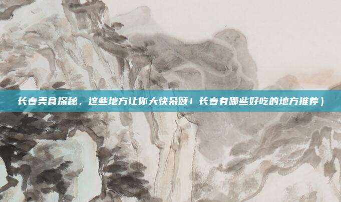 长春美食探秘,这些地方让你大快朵颐!长春有哪些好吃的地方推荐)