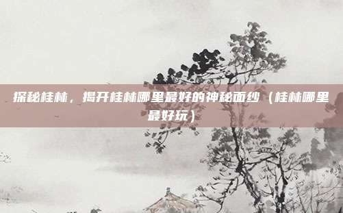 探秘桂林,揭开桂林哪里最好的神秘面纱(桂林哪里最好玩)