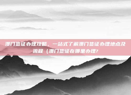 澳门签证办理攻略,一站式了解澳门签证办理地点及流程(澳门签证在哪里办理?