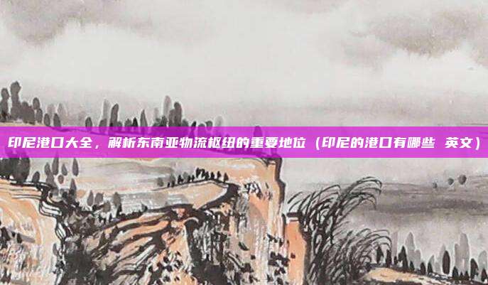 印尼港口大全,解析东南亚物流枢纽的重要地位(印尼的港口有哪些 英文)