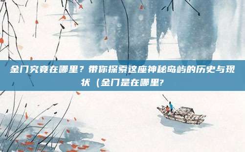 金门究竟在哪里？带你探索这座神秘岛屿的历史与现状（金门是在哪里?