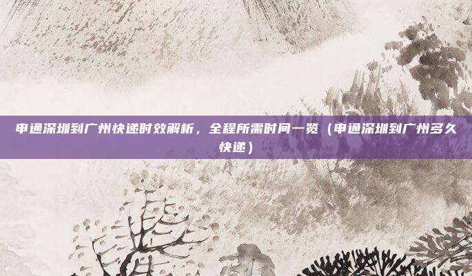 申通深圳到广州快递时效解析,全程所需时间一览(申通深圳到广州多久快递)