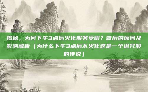 揭秘,为何下午3点后火化服务受限?背后的原因及影响解析(为什么下午3点后不火化这是一个诅咒般的传说)