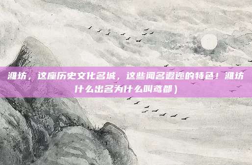 潍坊,这座历史文化名城,这些闻名遐迩的特色!潍坊什么出名为什么叫鸢都)