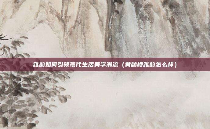 雅韵如何引领现代生活美学潮流(黄鹤楼雅韵怎么样)