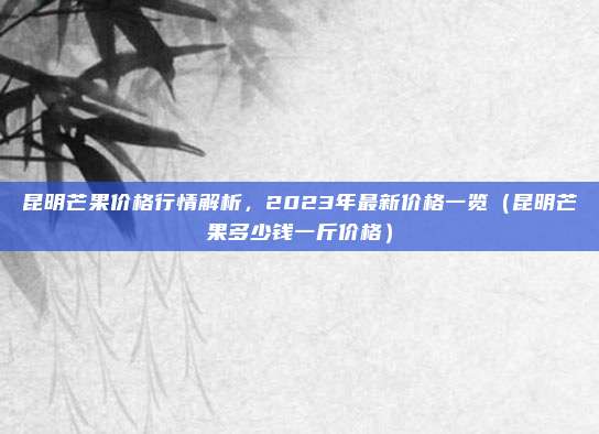 昆明芒果价格行情解析,2023年最新价格一览(昆明芒果多少钱一斤价格)