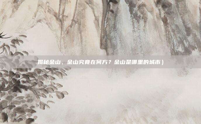揭秘金山,金山究竟在何方?金山是哪里的城市)