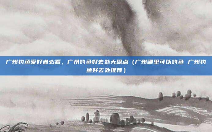 广州钓鱼爱好者必看,广州钓鱼好去处大盘点(广州哪里可以钓鱼 广州钓鱼好去处推荐)