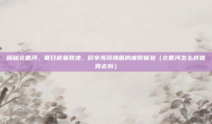 探秘北戴河,夏日避暑胜地,尽享海风拂面的度假体验(北戴河怎么样值得去吗)