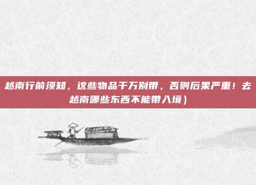 越南行前须知，这些物品千万别带，否则后果严重！去越南哪些东西不能带入境）
