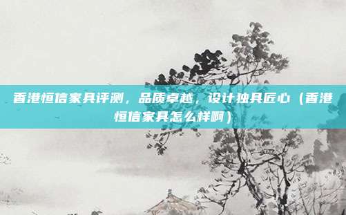 香港恒信家具评测，品质卓越，设计独具匠心（香港恒信家具怎么样啊）