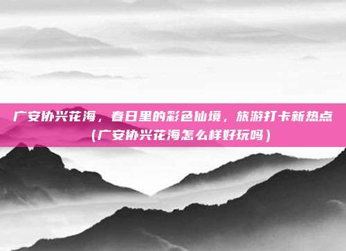 广安协兴花海，春日里的彩色仙境，旅游打卡新热点（广安协兴花海怎么样好玩吗）