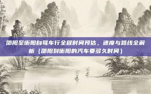 邵阳至衡阳自驾车行全程时间预估,速度与路线全解析(邵阳到衡阳的汽车要多久时间)