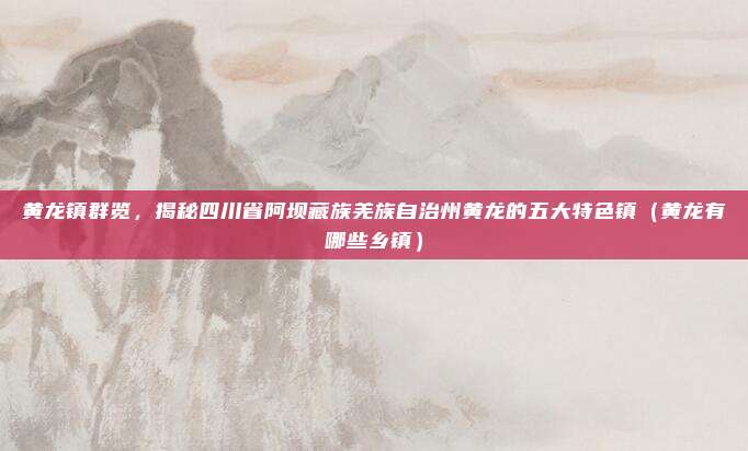 黄龙镇群览,揭秘四川省阿坝藏族羌族自治州黄龙的五大特色镇(黄龙有哪些乡镇)