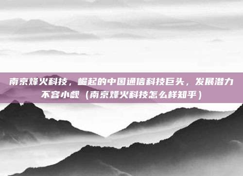 南京烽火科技,崛起的中国通信科技巨头,发展潜力不容小觑(南京烽火科技怎么样知乎)