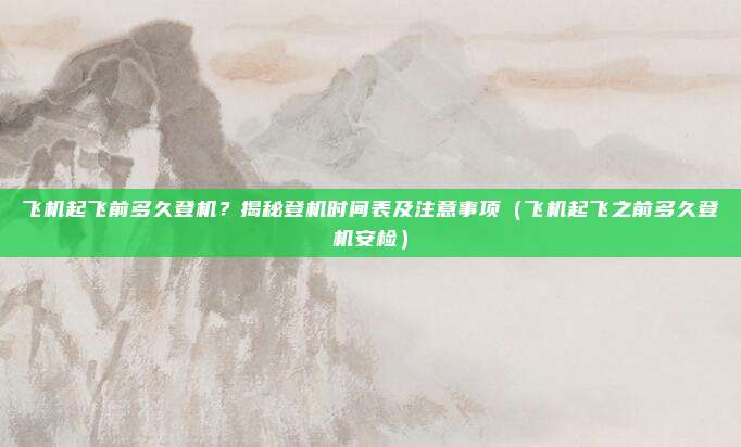 飞机起飞前多久登机?揭秘登机时间表及注意事项(飞机起飞之前多久登机安检)