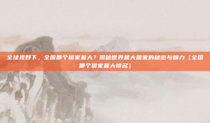 全球视野下,全国哪个国家最大?揭秘世界最大国家的秘密与魅力(全国哪个国家最大排名)