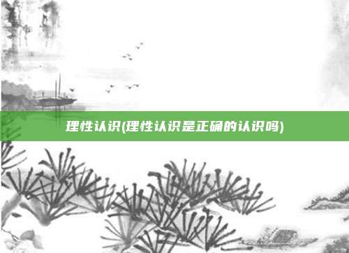 理性认识(理性认识是正确的认识吗)