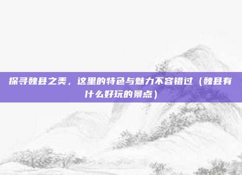 探寻魏县之美,这里的特色与魅力不容错过(魏县有什么好玩的景点)