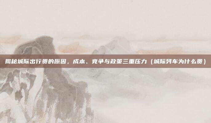 揭秘城际出行贵的原因,成本、竞争与政策三重压力(城际列车为什么贵)