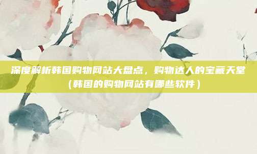 深度解析韩国购物网站大盘点,购物达人的宝藏天堂(韩国的购物网站有哪些软件)