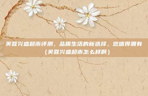 芙蓉兴盛超市评测,品质生活的新选择,您值得拥有(芙蓉兴盛超市怎么样啊)