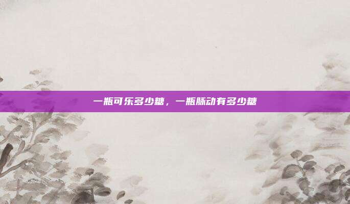 一瓶可乐多少糖,一瓶脉动有多少糖
